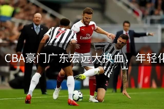 CBA豪门广东宏远大换血，年轻化重建开启新时代